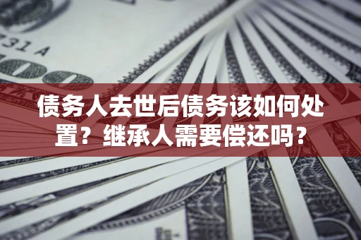 武汉债务人去世后债务该如何处置？继承人需要偿还吗？