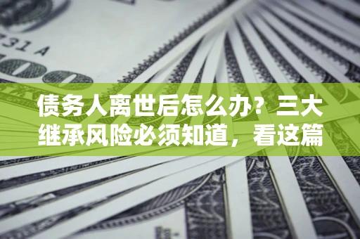 武汉债务人离世后怎么办？三大继承风险必须知道，看这篇就够了